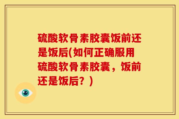 硫酸软骨素胶囊饭前还是饭后(如何正确服用硫酸软骨素胶囊，饭前还是饭后？)
