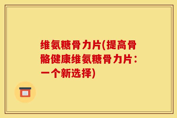 维氨糖骨力片(提高骨骼健康维氨糖骨力片：一个新选择)