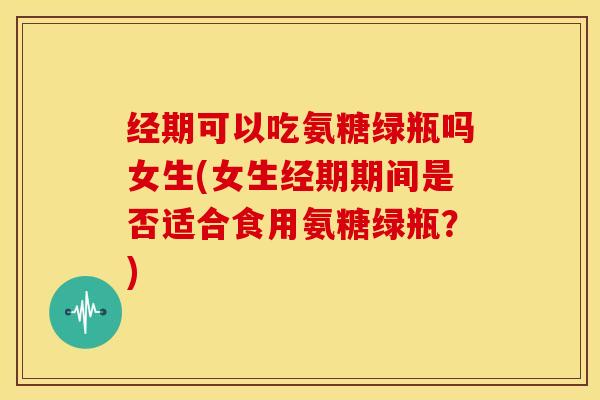 经期可以吃氨糖绿瓶吗女生(女生经期期间是否适合食用氨糖绿瓶？)