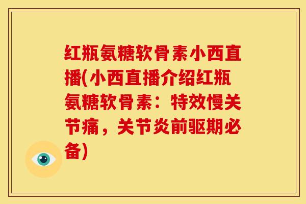 红瓶氨糖软骨素小西直播(小西直播介绍红瓶氨糖软骨素：特效慢关节痛，关节炎前驱期必备)
