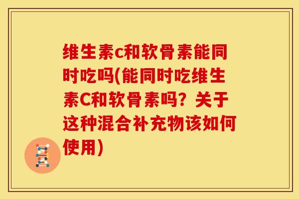 维生素c和软骨素能同时吃吗(能同时吃维生素C和软骨素吗？关于这种混合补充物该如何使用)