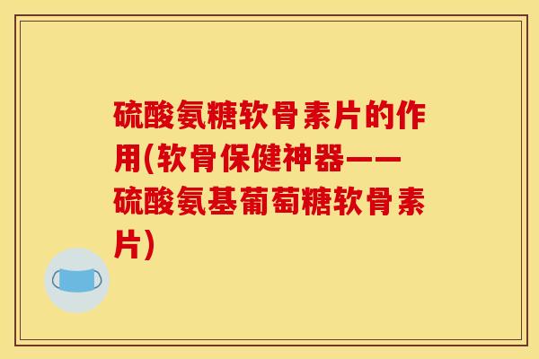 硫酸氨糖软骨素片的作用(软骨保健神器——硫酸氨基葡萄糖软骨素片)