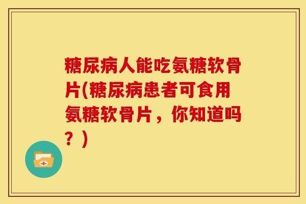 糖尿病人能吃氨糖软骨片(糖尿病患者可食用氨糖软骨片，你知道吗？)