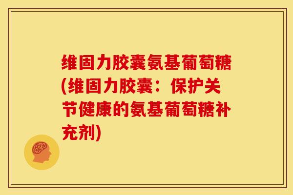 维固力胶囊氨基葡萄糖(维固力胶囊：保护关节健康的氨基葡萄糖补充剂)