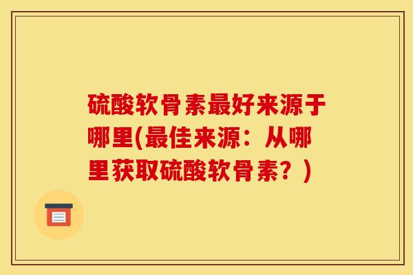 硫酸软骨素最好来源于哪里(最佳来源：从哪里获取硫酸软骨素？)