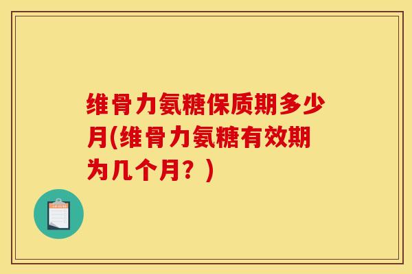 维骨力氨糖保质期多少月(维骨力氨糖有效期为几个月？)