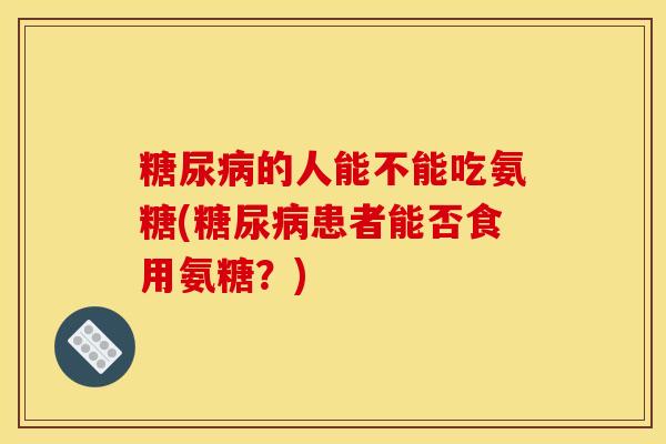 的人能不能吃氨糖(患者能否食用氨糖？)