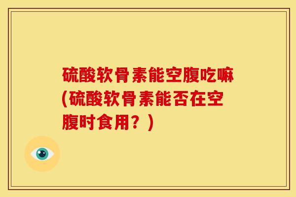 硫酸软骨素能空腹吃嘛(硫酸软骨素能否在空腹时食用？)