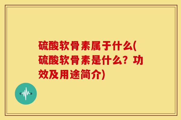 硫酸软骨素属于什么(硫酸软骨素是什么？功效及用途简介)