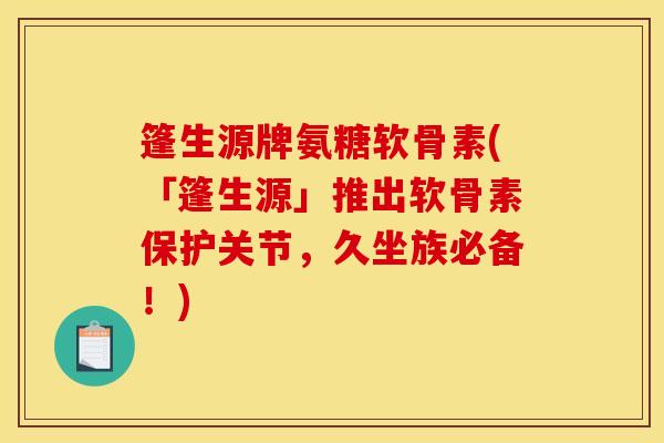 篷生源牌氨糖软骨素(「篷生源」推出软骨素保护关节，久坐族必备！)