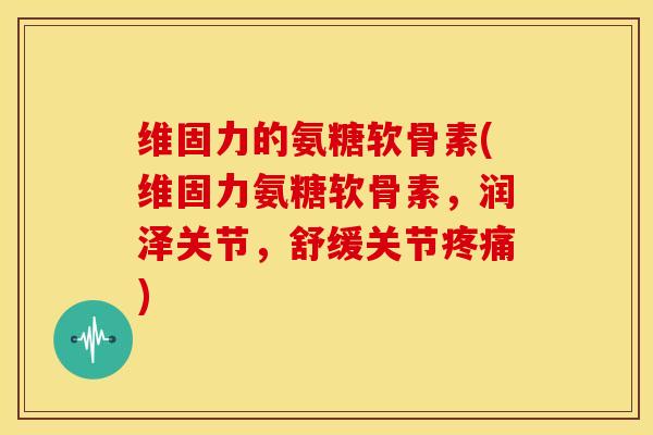 维固力的氨糖软骨素(维固力氨糖软骨素,润泽关节,舒缓关节) 维固力的氨糖软骨素(维固力氨糖软骨素,润泽关节,舒缓关节)