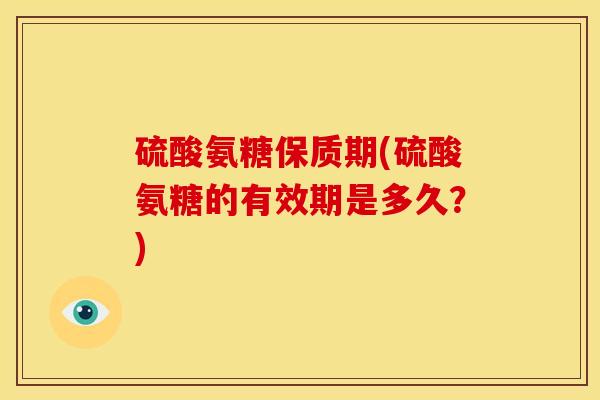 硫酸氨糖保质期(硫酸氨糖的有效期是多久？)