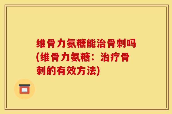 维骨力氨糖能治骨刺吗(维骨力氨糖：治疗骨刺的有效方法)