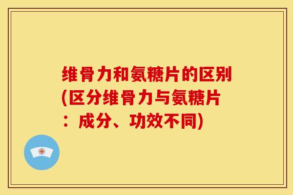维骨力和氨糖片的区别(区分维骨力与氨糖片：成分、功效不同)