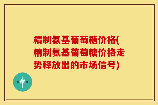 精制氨基葡萄糖价格(精制氨基葡萄糖价格走势释放出的市场信号)
