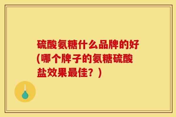 硫酸氨糖什么品牌的好(哪个牌子的氨糖硫酸盐效果最佳？)