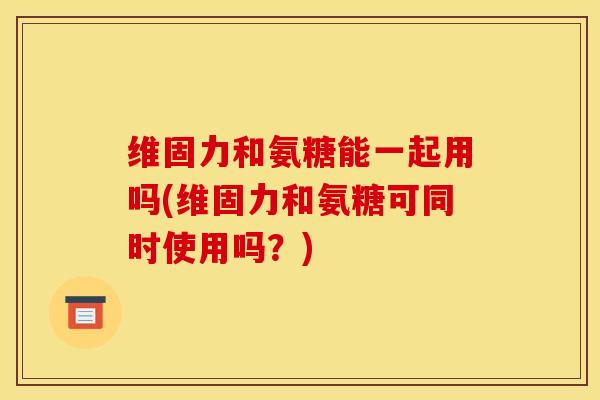 维固力和氨糖能一起用吗(维固力和氨糖可同时使用吗？)