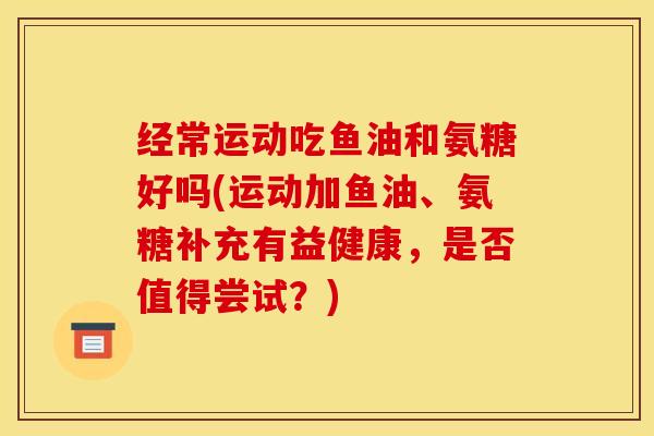 经常运动吃鱼油和氨糖好吗(运动加鱼油、氨糖补充有益健康，是否值得尝试？)