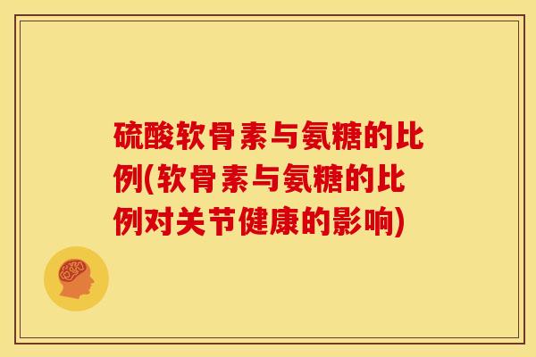 硫酸软骨素与氨糖的比例(软骨素与氨糖的比例对关节健康的影响)