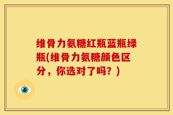 维骨力氨糖红瓶蓝瓶绿瓶(维骨力氨糖颜色区分，你选对了吗？)
