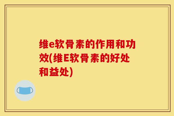 维e软骨素的作用和功效(维E软骨素的好处和益处)