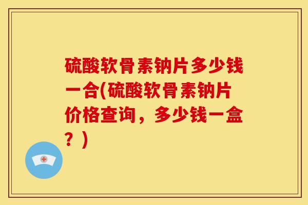 硫酸软骨素钠片多少钱一合(硫酸软骨素钠片价格查询，多少钱一盒？)