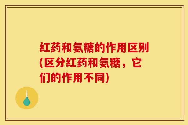 红药和氨糖的作用区别(区分红药和氨糖,它们的作用不同) 红药和氨糖的作用区别(区分红药和氨糖,它们的作用不同)