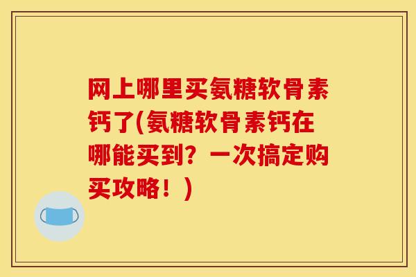 网上哪里买氨糖软骨素钙了(氨糖软骨素钙在哪能买到？一次搞定购买攻略！)