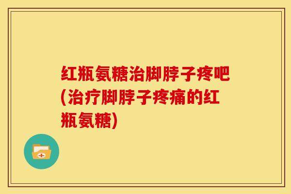 红瓶氨糖脚脖子疼吧(脚脖子的红瓶氨糖) 红瓶氨糖脚脖子疼吧(脚脖子的红瓶氨糖)