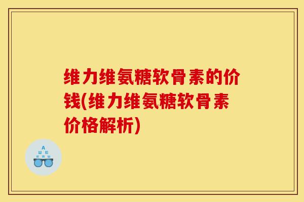 维力维氨糖软骨素的价钱(维力维氨糖软骨素价格解析)