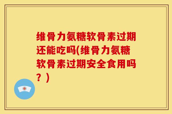 维骨力氨糖软骨素过期还能吃吗(维骨力氨糖软骨素过期安全食用吗？)