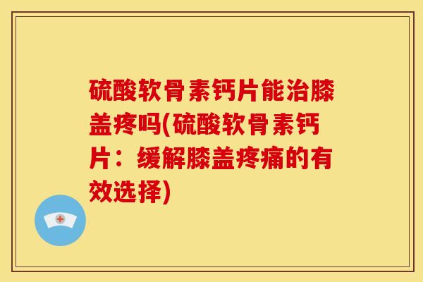 硫酸软骨素钙片能治膝盖疼吗(硫酸软骨素钙片：缓解膝盖疼痛的有效选择)