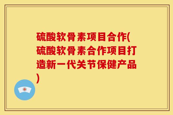 硫酸软骨素项目合作(硫酸软骨素合作项目打造新一代关节保健产品)