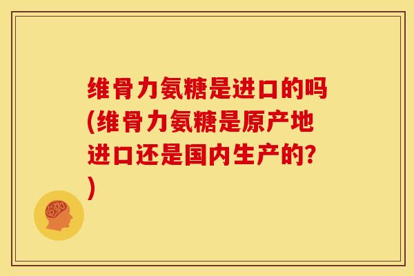 维骨力氨糖是进口的吗(维骨力氨糖是原产地进口还是国内生产的？)
