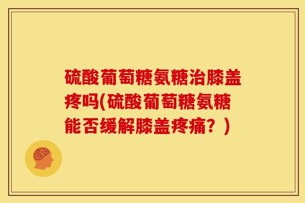 硫酸葡萄糖氨糖治膝盖疼吗(硫酸葡萄糖氨糖能否缓解膝盖疼痛？)