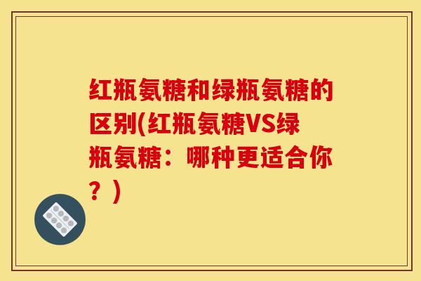 红瓶氨糖和绿瓶氨糖的区别(红瓶氨糖VS绿瓶氨糖:哪种更适合你?) 红瓶氨糖和绿瓶氨糖的区别(红瓶氨糖VS绿瓶氨糖:哪种更适合你?)