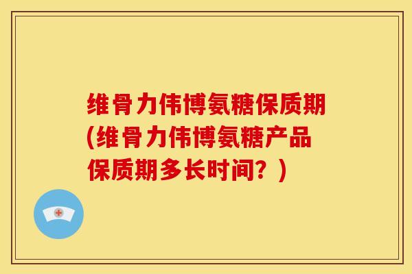 维骨力伟博氨糖保质期(维骨力伟博氨糖产品保质期多长时间？)