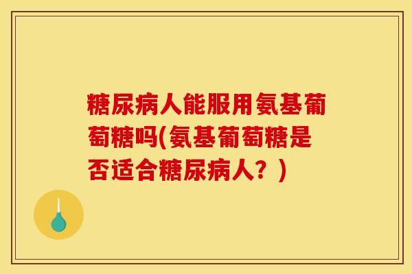 糖尿病人能服用氨基葡萄糖吗(氨基葡萄糖是否适合糖尿病人？)