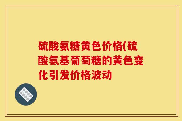 硫酸氨糖黄色价格(硫酸氨基葡萄糖的黄色变化引发价格波动