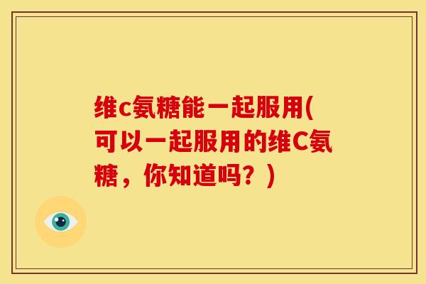 维c氨糖能一起服用(可以一起服用的维C氨糖，你知道吗？)