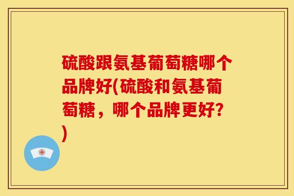 硫酸跟氨基葡萄糖哪个品牌好(硫酸和氨基葡萄糖，哪个品牌更好？)