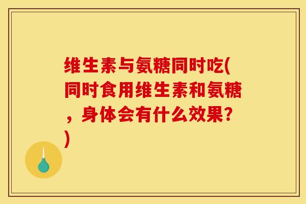 维生素与氨糖同时吃(同时食用维生素和氨糖，身体会有什么效果？)
