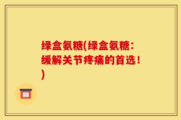 绿盒氨糖(绿盒氨糖：缓解关节疼痛的首选！)