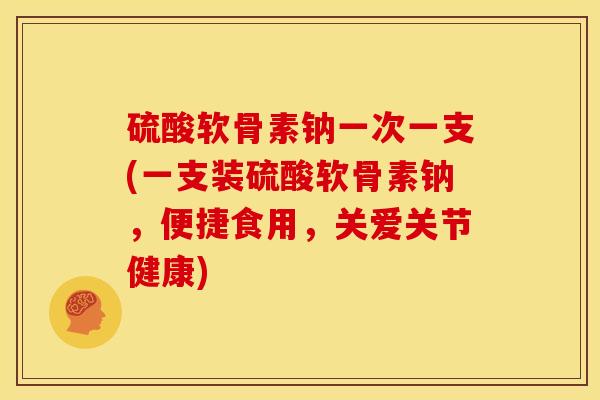 硫酸软骨素钠一次一支(一支装硫酸软骨素钠，便捷食用，关爱关节健康)