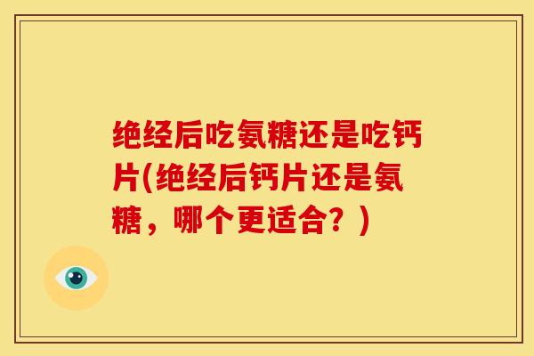 绝经后吃氨糖还是吃钙片(绝经后钙片还是氨糖，哪个更适合？)