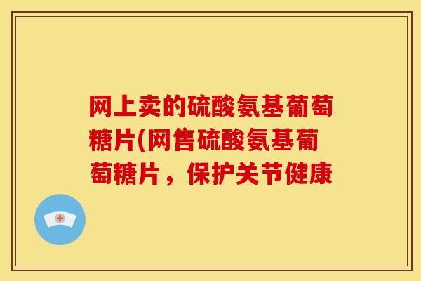 网上卖的硫酸氨基葡萄糖片(网售硫酸氨基葡萄糖片，保护关节健康