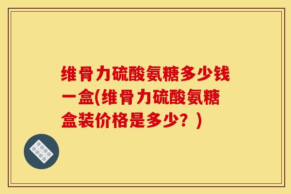 维骨力硫酸氨糖多少钱一盒(维骨力硫酸氨糖盒装价格是多少？)