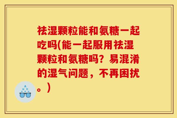 祛湿颗粒能和氨糖一起吃吗(能一起服用祛湿颗粒和氨糖吗？易混淆的湿气问题，不再困扰。)