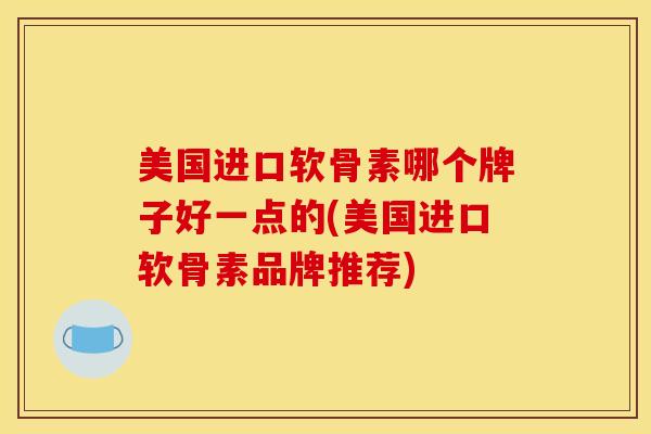 美国进口软骨素哪个牌子好一点的(美国进口软骨素品牌推荐)