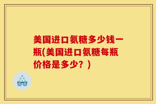 美国进口氨糖多少钱一瓶(美国进口氨糖每瓶价格是多少?) 美国进口氨糖多少钱一瓶(美国进口氨糖每瓶价格是多少?)